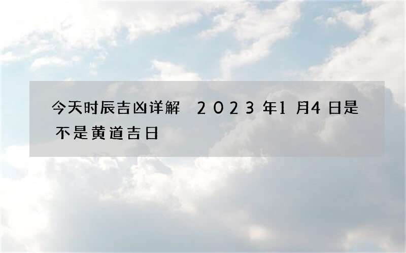 今天时辰吉凶详解 2023年1月4日是不是黄道吉日